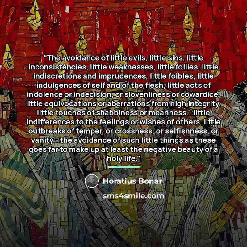 “The avoidance of little evils, little sins, little inconsistencies, little weaknesses, little follies, little indiscretions and imprudences, little foibles, little indulgences of self and of the flesh, little acts of indolence or indecision, or slovenliness or cowardice, little equivocations or…” quote by Horatius Bonar