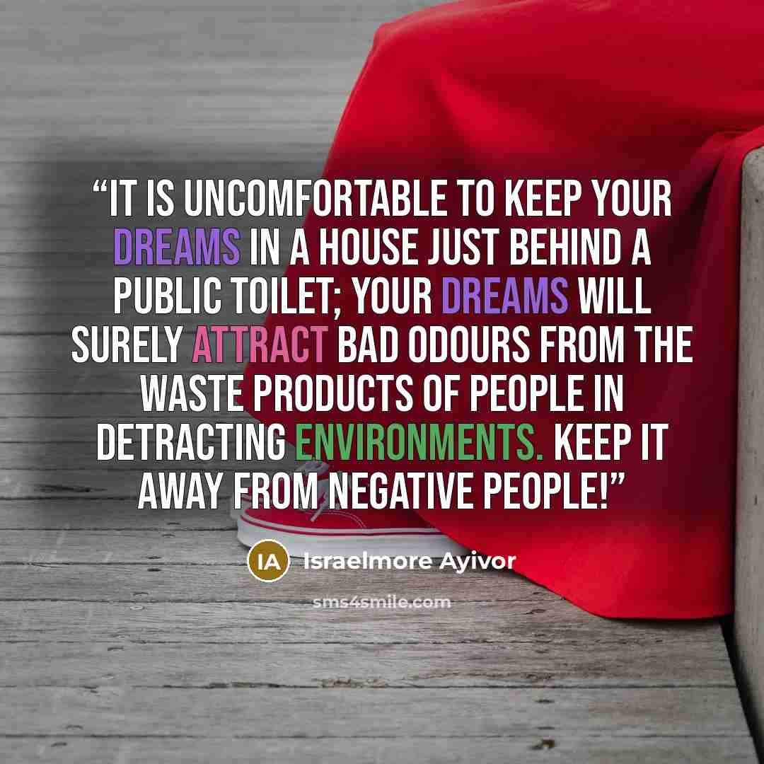 “It is uncomfortable to keep your dreams in a house just behind a public toilet; your dreams will surely attract bad odours from the waste products of people in detracting environments. Keep it away from negative people!” quote by Israelmore Ayivor