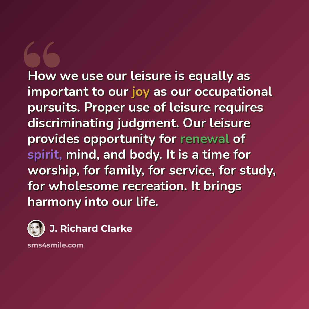 “How we use our leisure is equally as important to our joy as our occupational pursuits. Proper use of leisure requires discriminating judgment. Our leisure provides opportunity for renewal of spirit, mind, and body. It is a time for worship, for family, for service, for study, for wholesome…” quote by J. Richard Clarke