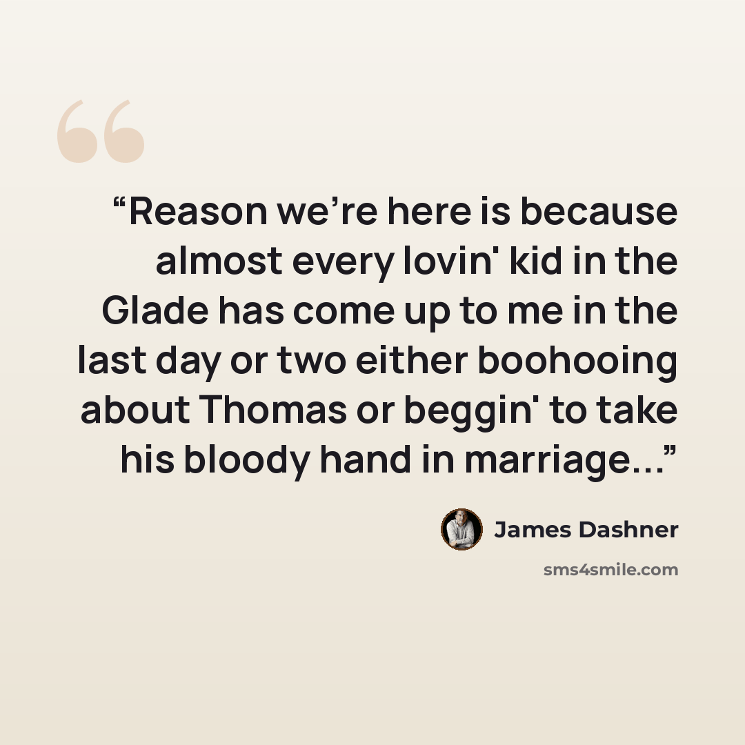 “Reason we're here is because almost every lovin' kid in the Glade has come up to me in the last day or two either boohooing about Thomas or beggin' to take his bloody hand in marriage...” quote by James Dashner