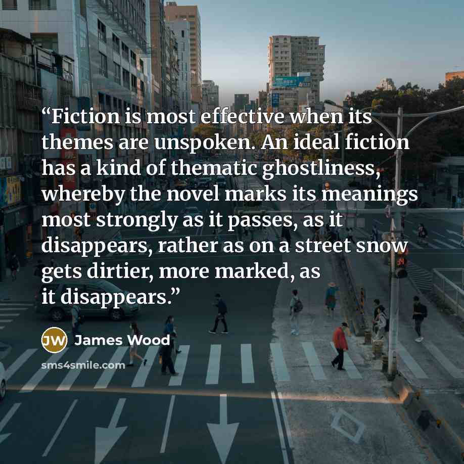 “Fiction is most effective when its themes are unspoken. An ideal fiction has a kind of thematic ghostliness, whereby the novel marks its meanings most strongly as it passes, as it disappears, rather as on a street snow gets dirtier, more marked, as it disappears.” quote by James Wood