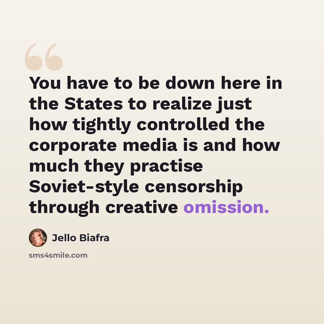 “You have to be down here in the States to realize just how tightly controlled the corporate media is and how much they practise Soviet-style censorship through creative omission.” quote by Jello Biafra