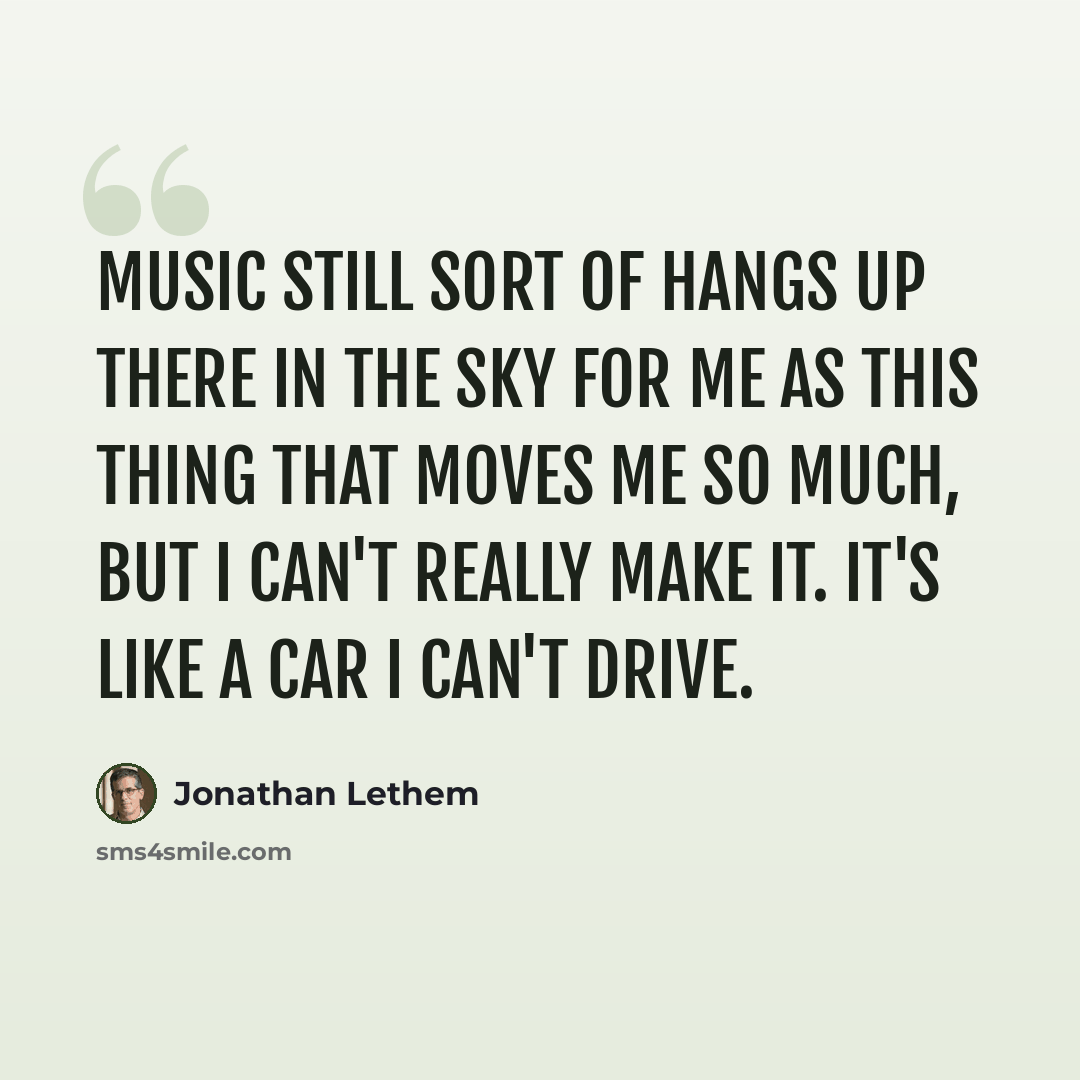 “Music still sort of hangs up there in the sky for me as this thing that moves me so much, but I can't really make it. It's like a car I can't drive.” quote by Jonathan Lethem