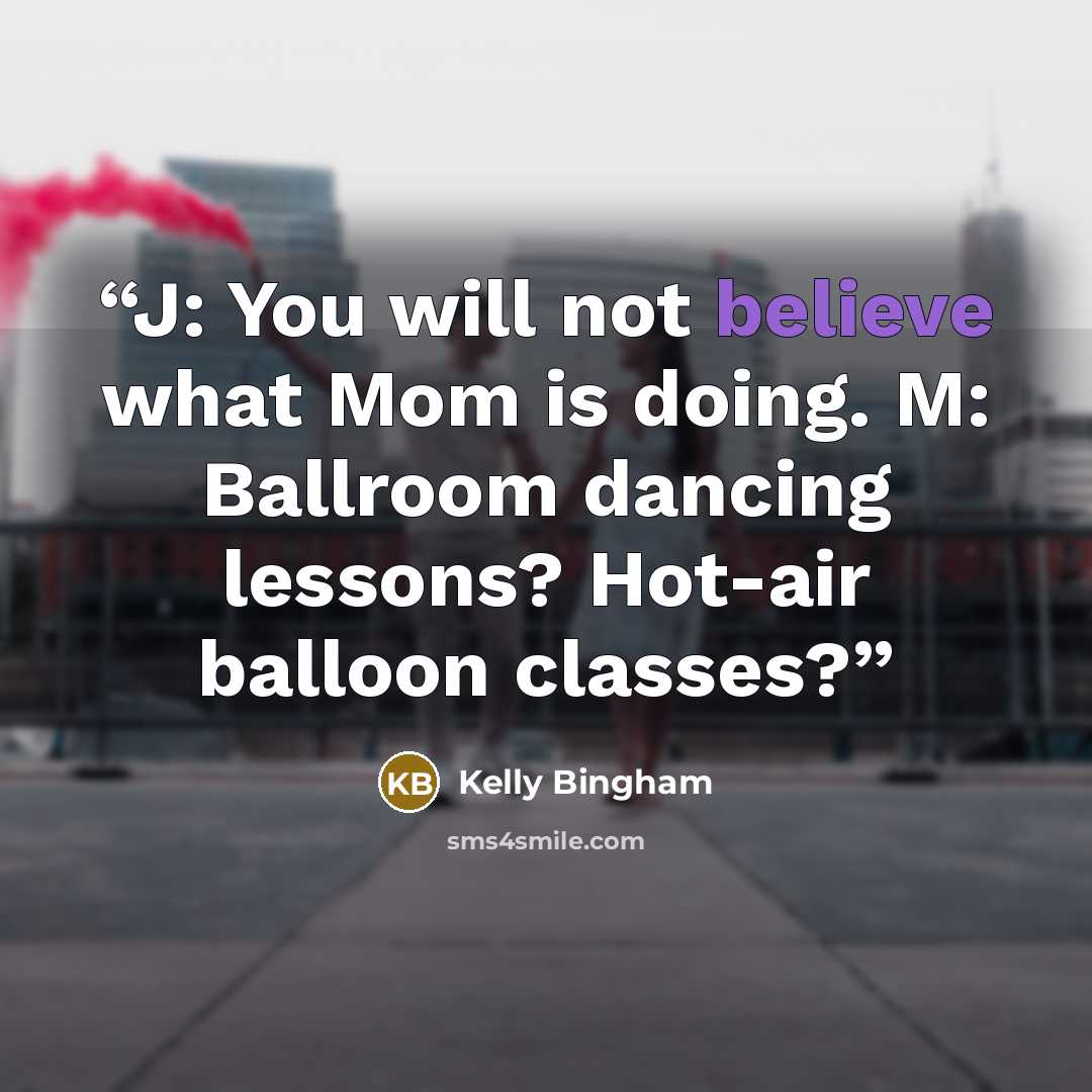 “J: You will not believe what Mom is doing. M: Ballroom dancing lessons? Hot-air balloon classes?” quote by Kelly Bingham