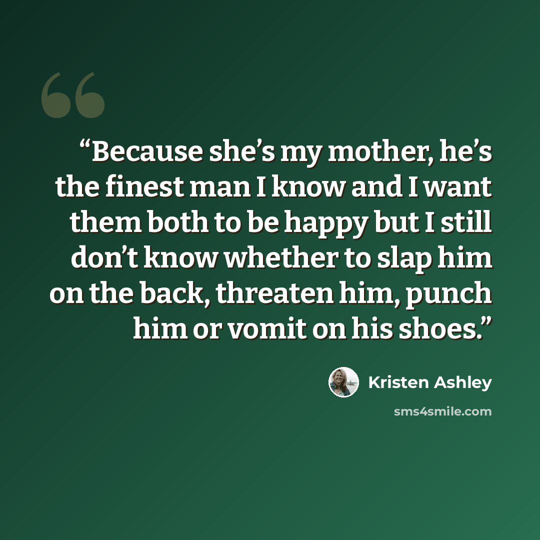 “Because she’s my mother, he’s the finest man I know and I want them both to be happy but I still don’t know whether to slap him on the back, threaten him, punch him or vomit on his shoes.” quote by Kristen Ashley
