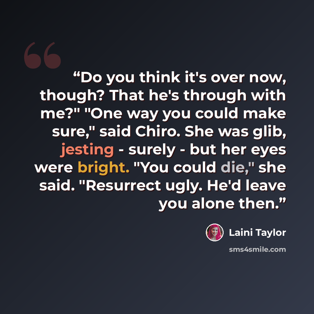 “Do you think it's over now, though? That he's through with me?" "One way you could make sure," said Chiro. She was glib, jesting - surely - but her eyes were bright. "You could die," she said. "Resurrect ugly. He'd leave you alone then.” quote by Laini Taylor