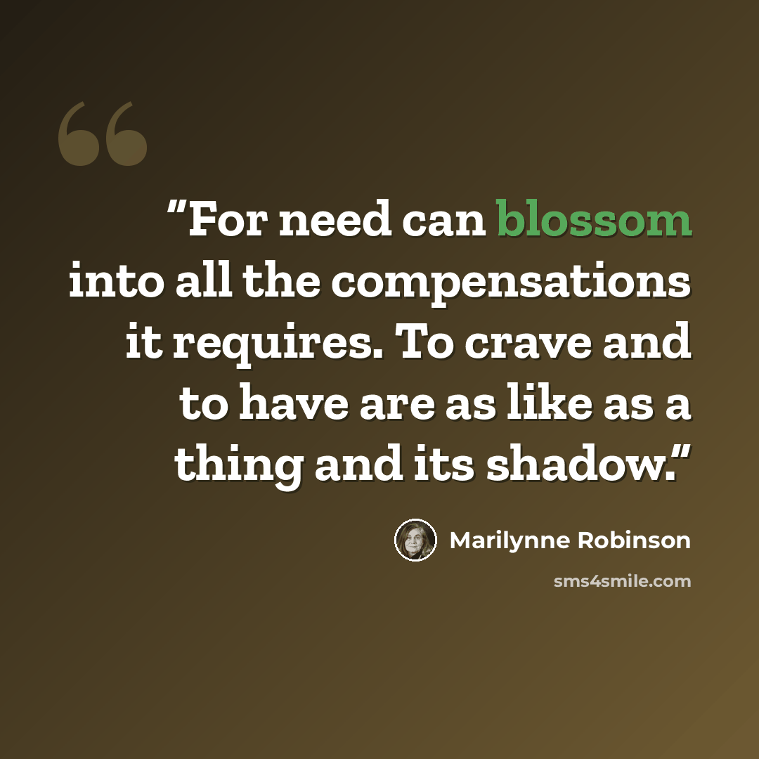 “For need can blossom into all the compensations it requires. To crave and to have are as like as a thing and its shadow.” quote by Marilynne Robinson