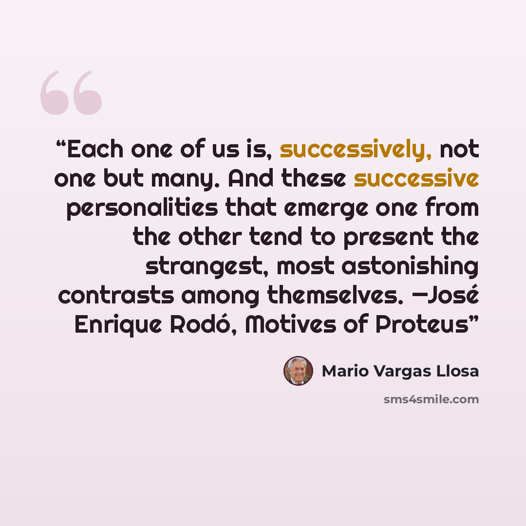 “Each one of us is, successively, not one but many. And these successive personalities that emerge one from the other tend to present the strangest, most astonishing contrasts among themselves. —José Enrique Rodó, Motives of Proteus” quote by Mario Vargas Llosa