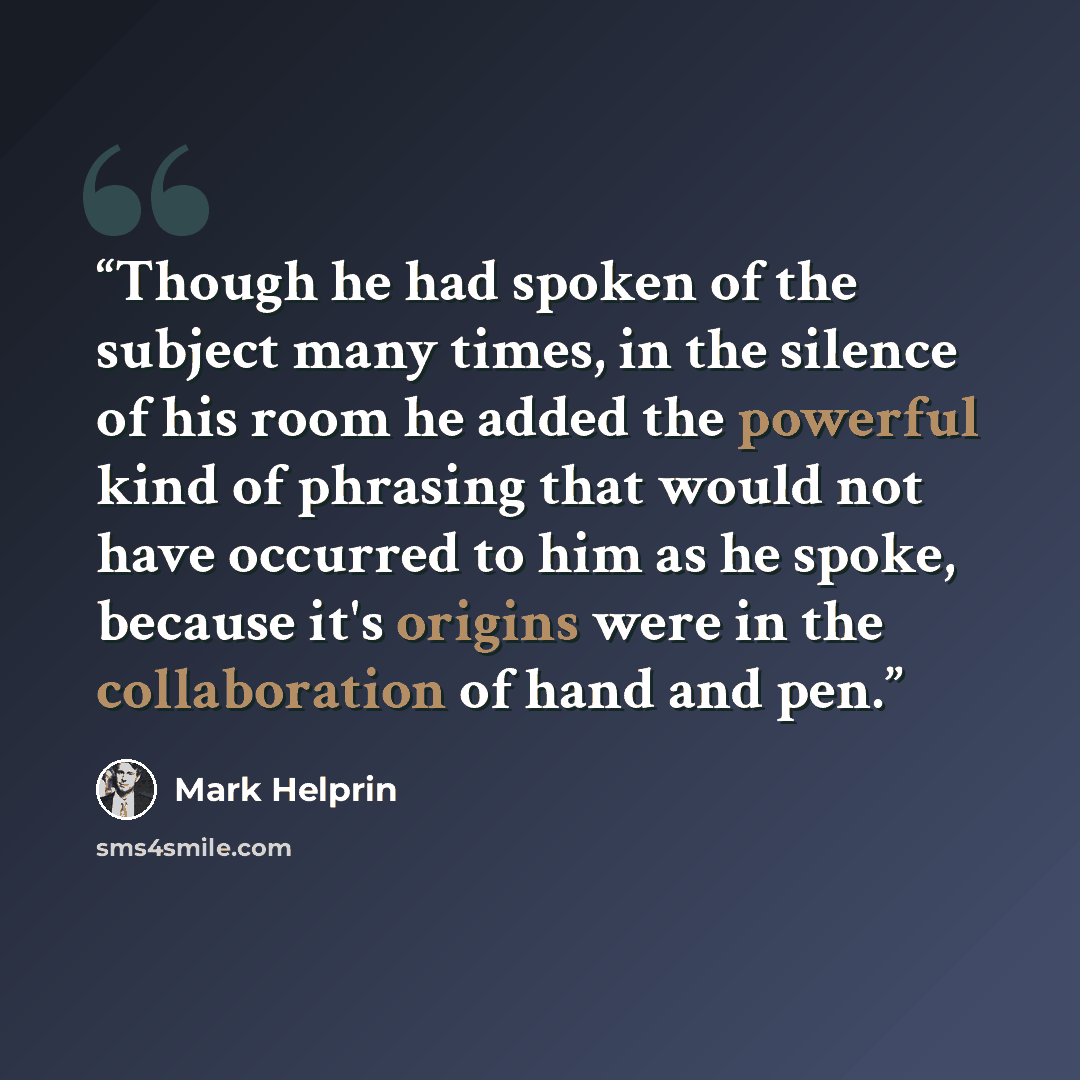 “Though he had spoken of the subject many times, in the silence of his room he added the powerful kind of phrasing that would not have occurred to him as he spoke, because it's origins were in the collaboration of hand and pen.” quote by Mark Helprin