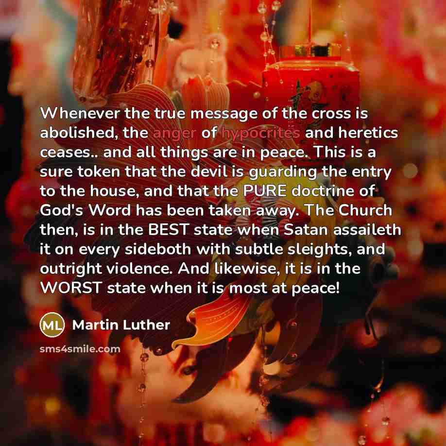 “Whenever the true message of the cross is abolished, the anger of hypocrites and heretics ceases.. and all things are in peace. This is a sure token that the devil is guarding the entry to the house, and that the PURE doctrine of God's Word has been taken away. The Church then, is in the BEST…” quote by Martin Luther