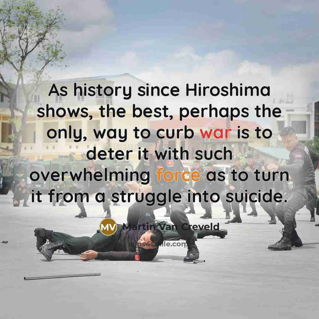 “As history since Hiroshima shows, the best, perhaps the only, way to curb war is to deter it with such overwhelming force as to turn it from a struggle into suicide.” quote by Martin Van Creveld