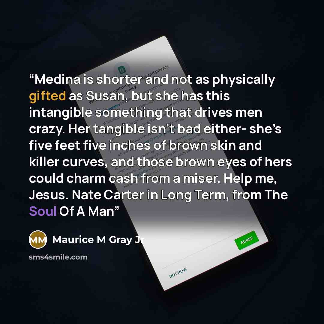 “Medina is shorter and not as physically gifted as Susan, but she has this intangible something that drives men crazy. Her tangible isn’t bad either- she’s five feet five inches of brown skin and killer curves, and those brown eyes of hers could charm cash from a miser. Help me, Jesus. Nate Carter…” quote by Maurice M Gray Jr