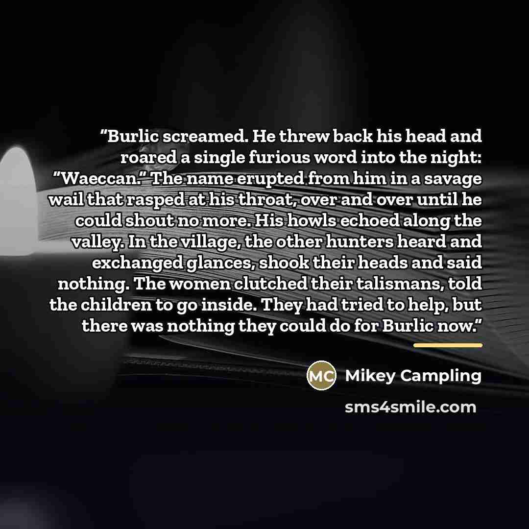 “Burlic screamed. He threw back his head and roared a single furious word into the night: “Waeccan.” The name erupted from him in a savage wail that rasped at his throat, over and over until he could shout no more. His howls echoed along the valley. In the village, the other hunters heard and…” quote by Mikey Campling