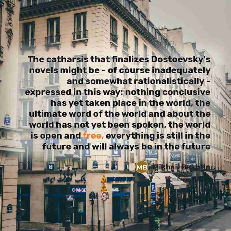 “The catharsis that finalizes Dostoevsky's novels might be - of course inadequately and somewhat rationalistically - expressed in this way: nothing conclusive has yet taken place in the world, the ultimate word of the world and about the world has not yet been spoken, the world is open and free…” quote by Mikhail Bakhtin