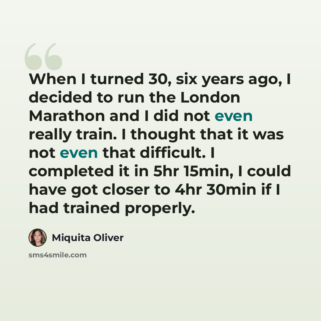 “When I turned 30, six years ago, I decided to run the London Marathon and I did not even really train. I thought that it was not even that difficult. I completed it in 5hr 15min, I could have got closer to 4hr 30min if I had trained properly.” quote by Miquita Oliver