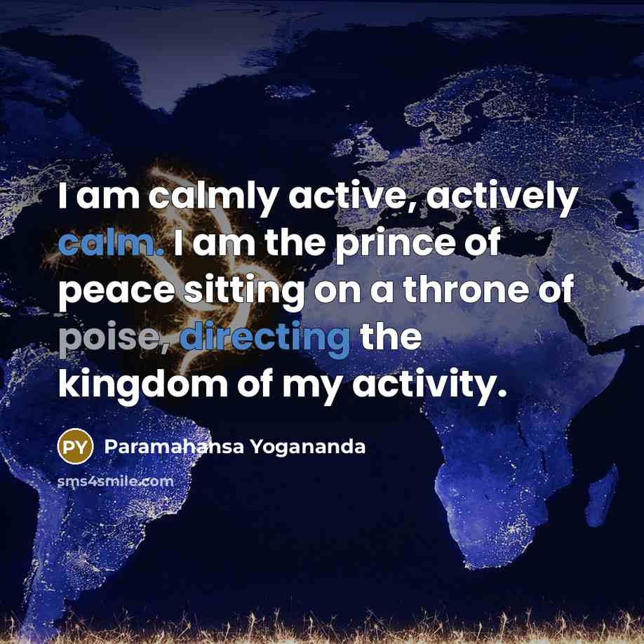 “I am calmly active, actively calm. I am the prince of peace sitting on a throne of poise, directing the kingdom of my activity.” quote by Paramahansa Yogananda