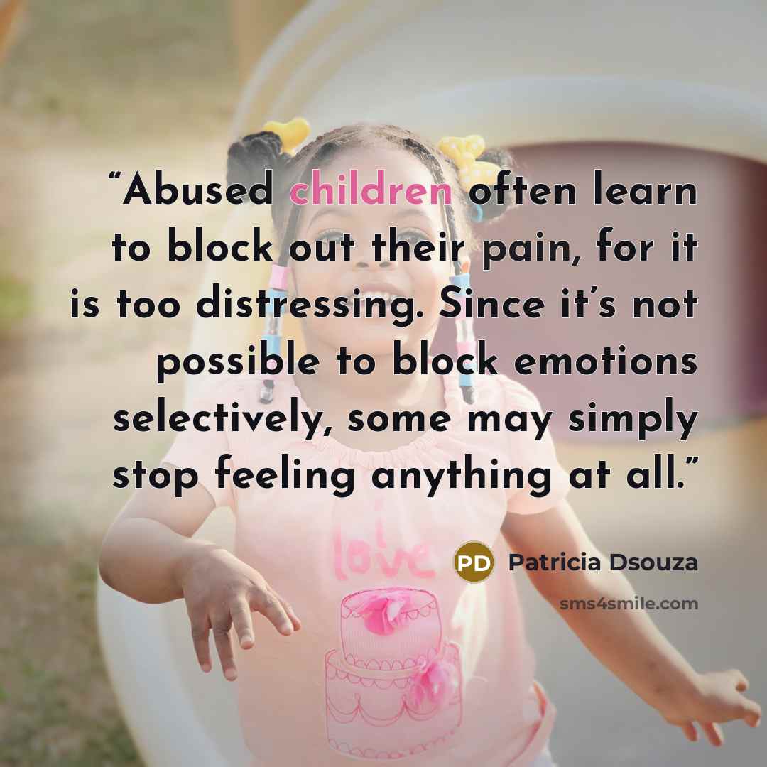 “Abused children often learn to block out their pain, for it is too distressing. Since it’s not possible to block emotions selectively, some may simply stop feeling anything at all.” quote by Patricia Dsouza