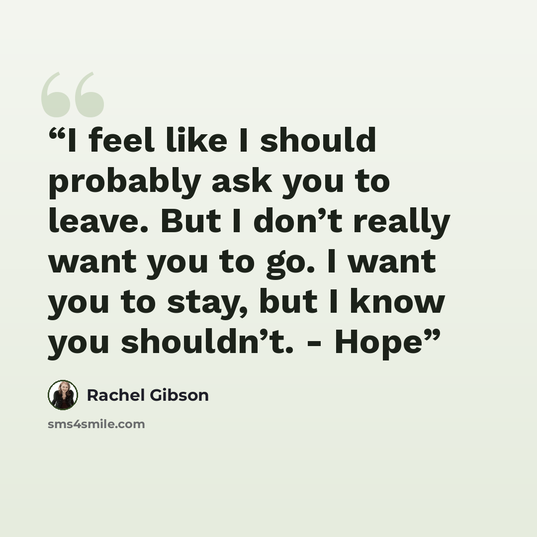 “I feel like I should probably ask you to leave. But I don’t really want you to go. I want you to stay, but I know you shouldn’t. - Hope” quote by Rachel Gibson