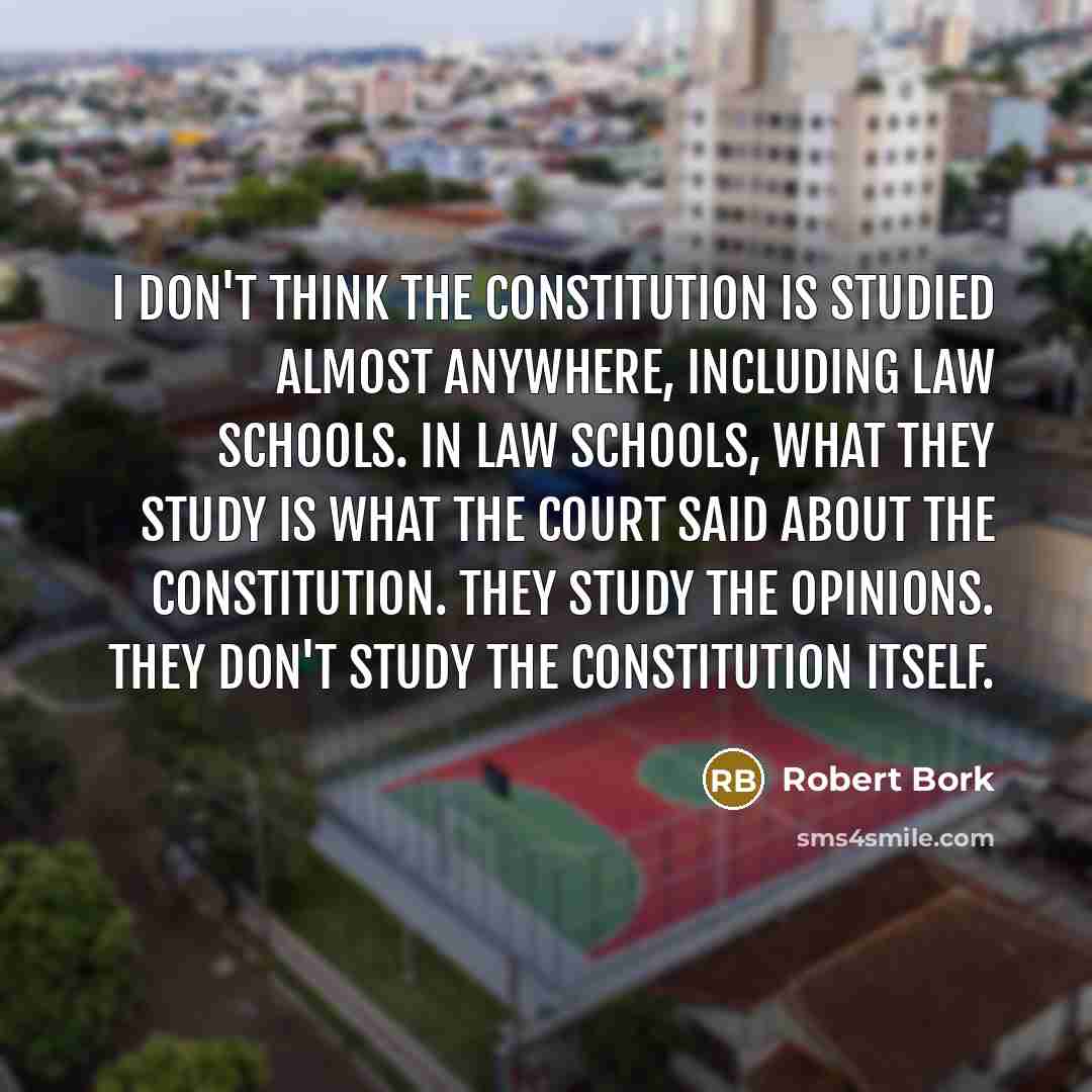 “I don't think the Constitution is studied almost anywhere, including law schools. In law schools, what they study is what the court said about the Constitution. They study the opinions. They don't study the Constitution itself.” quote by Robert Bork