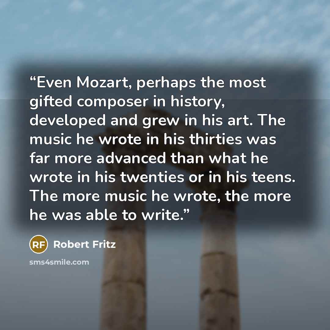 “Even Mozart, perhaps the most gifted composer in history, developed and grew in his art. The music he wrote in his thirties was far more advanced than what he wrote in his twenties or in his teens. The more music he wrote, the more he was able to write.” quote by Robert Fritz