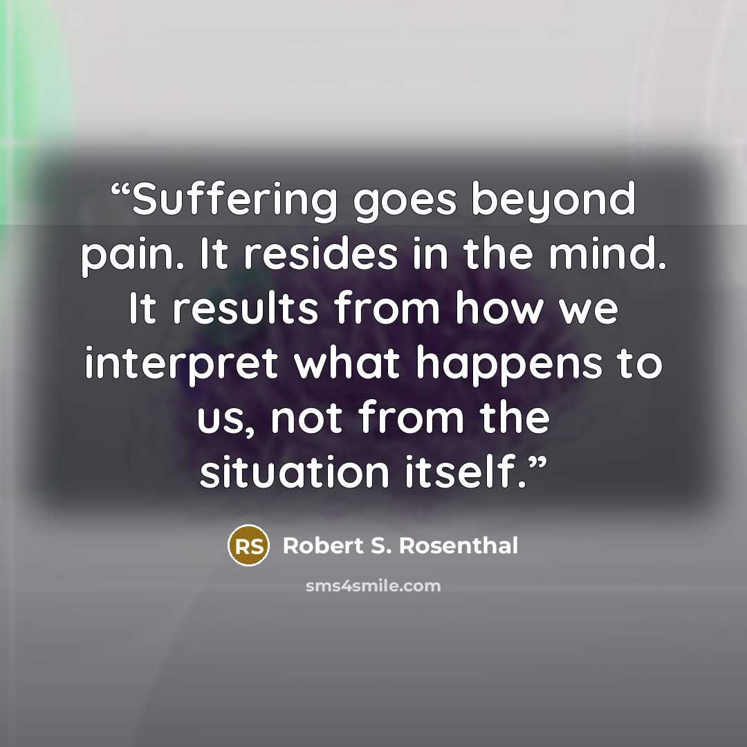 “Suffering goes beyond pain. It resides in the mind. It results from how we interpret what happens to us, not from the situation itself.” quote by Robert S. Rosenthal