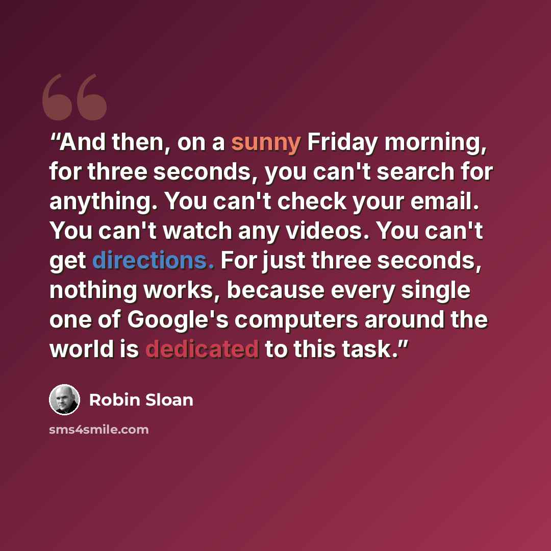 “And then, on a sunny Friday morning, for three seconds, you can't search for anything. You can't check your email. You can't watch any videos. You can't get directions. For just three seconds, nothing works, because every single one of Google's computers around the world is dedicated to this task.” quote by Robin Sloan