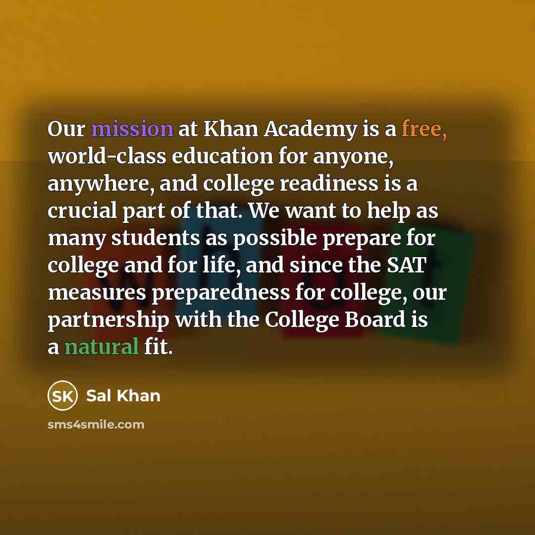 “Our mission at Khan Academy is a free, world-class education for anyone, anywhere, and college readiness is a crucial part of that. We want to help as many students as possible prepare for college and for life, and since the SAT measures preparedness for college, our partnership with the College…” quote by Sal Khan