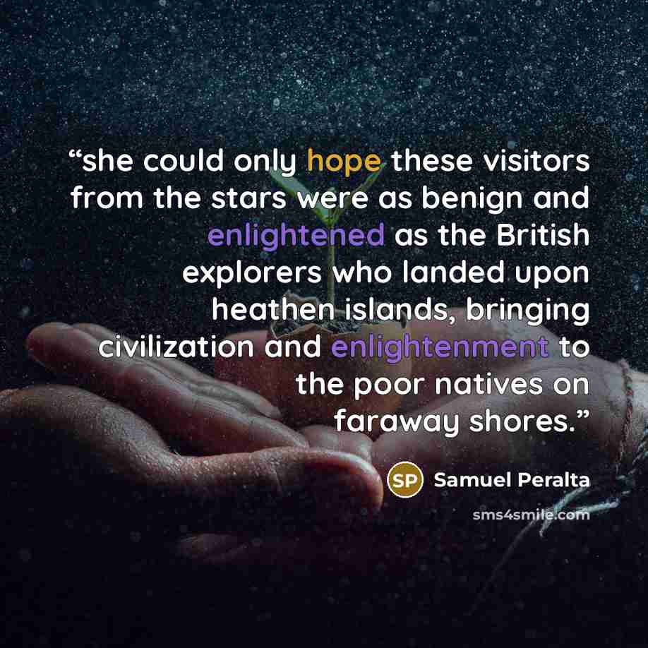 “she could only hope these visitors from the stars were as benign and enlightened as the British explorers who landed upon heathen islands, bringing civilization and enlightenment to the poor natives on faraway shores.” quote by Samuel Peralta
