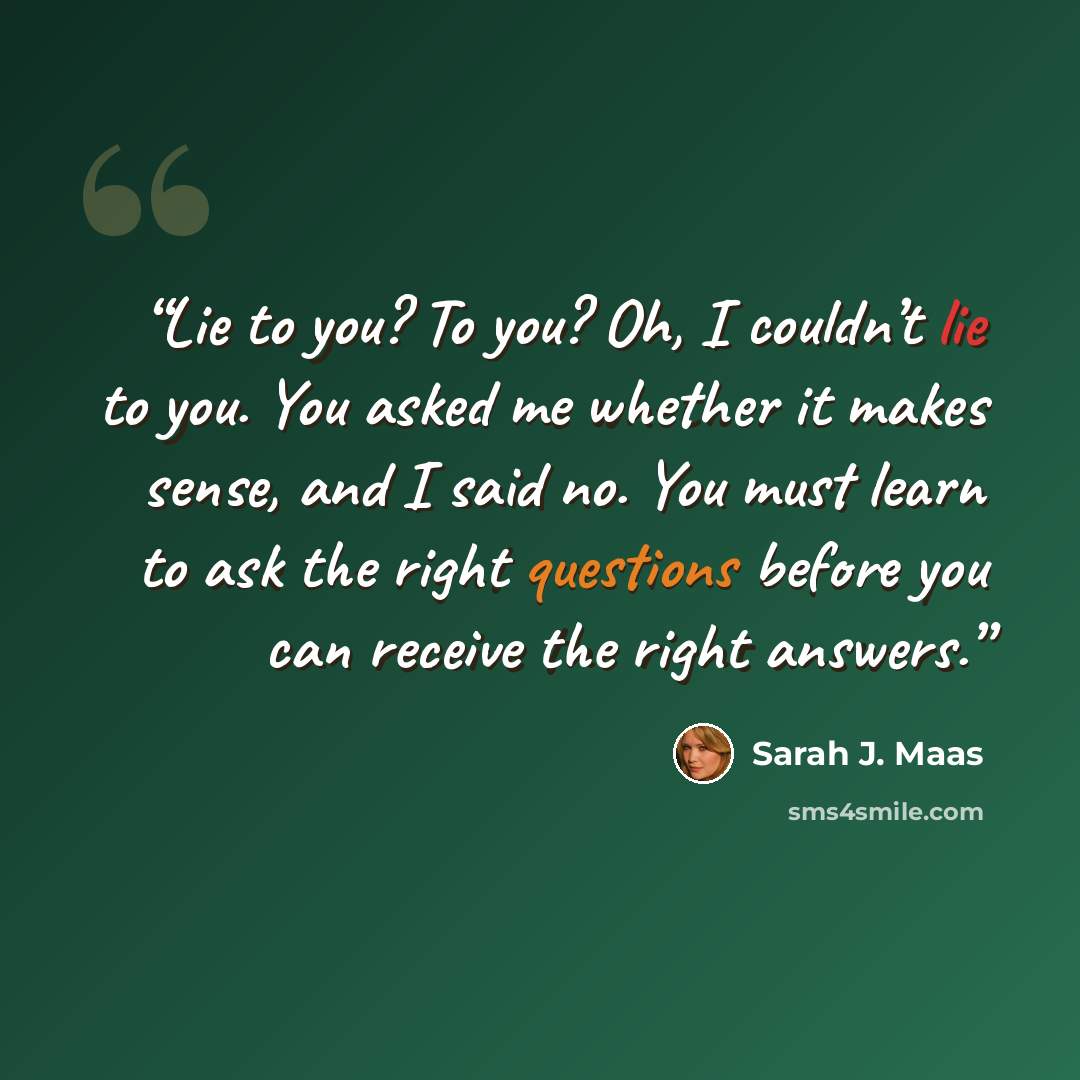 “Lie to you? To you? Oh, I couldn’t lie to you. You asked me whether it makes sense, and I said no. You must learn to ask the right questions before you can receive the right answers.” quote by Sarah J. Maas