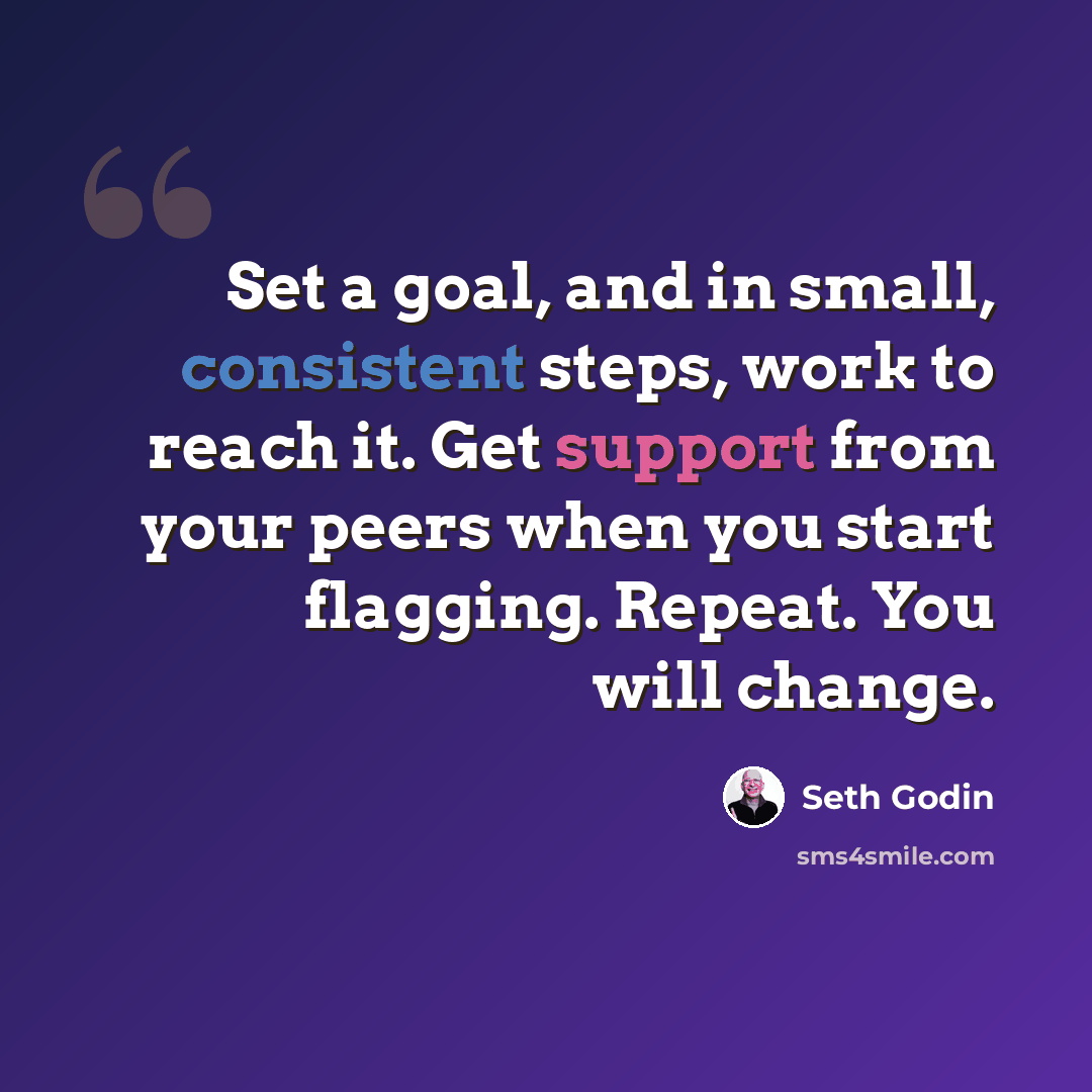 “Set a goal, and in small, consistent steps, work to reach it. Get support from your peers when you start flagging. Repeat. You will change.” quote by Seth Godin