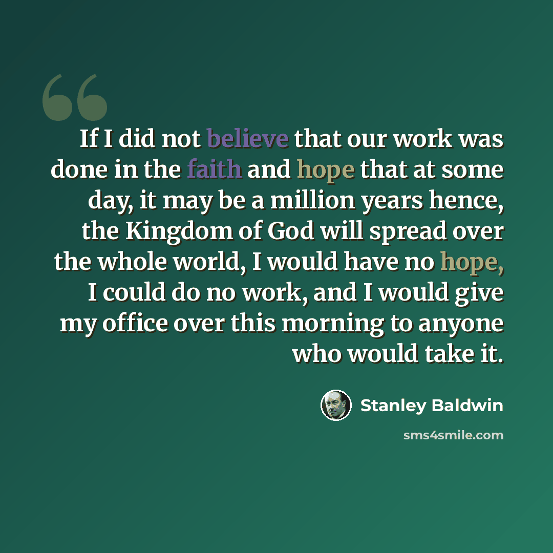 “If I did not believe that our work was done in the faith and hope that at some day, it may be a million years hence, the Kingdom of God will spread over the whole world, I would have no hope, I could do no work, and I would give my office over this morning to anyone who would take it.” quote by Stanley Baldwin