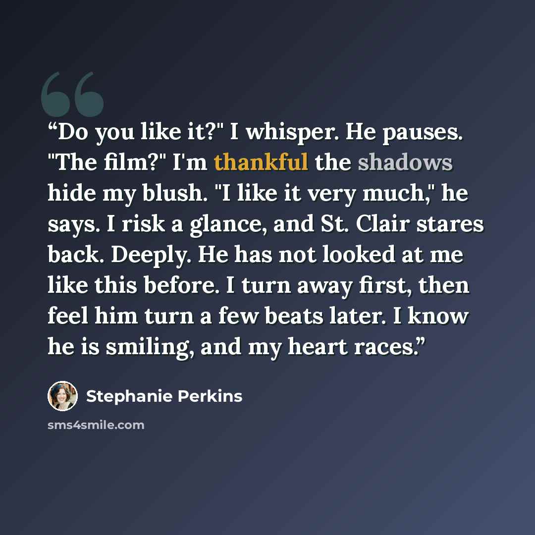 “Do you like it?" I whisper. He pauses. "The film?" I'm thankful the shadows hide my blush. "I like it very much," he says. I risk a glance, and St. Clair stares back. Deeply. He has not looked at me like this before. I turn away first, then feel him turn a few beats later. I know he is smiling…” quote by Stephanie Perkins