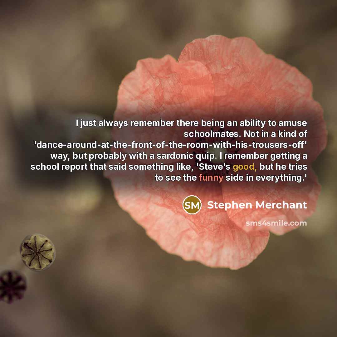 “I just always remember there being an ability to amuse schoolmates. Not in a kind of 'dance-around-at-the-front-of-the-room-with-his-trousers-off' way, but probably with a sardonic quip. I remember getting a school report that said something like, 'Steve's good, but he tries to see the funny side…” quote by Stephen Merchant