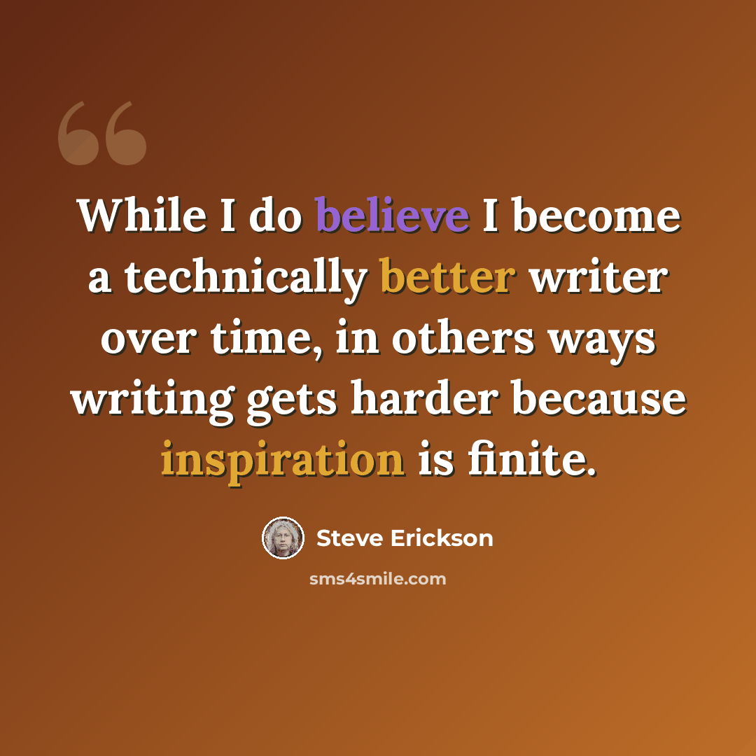 “While I do believe I become a technically better writer over time, in others ways writing gets harder because inspiration is finite.” quote by Steve Erickson