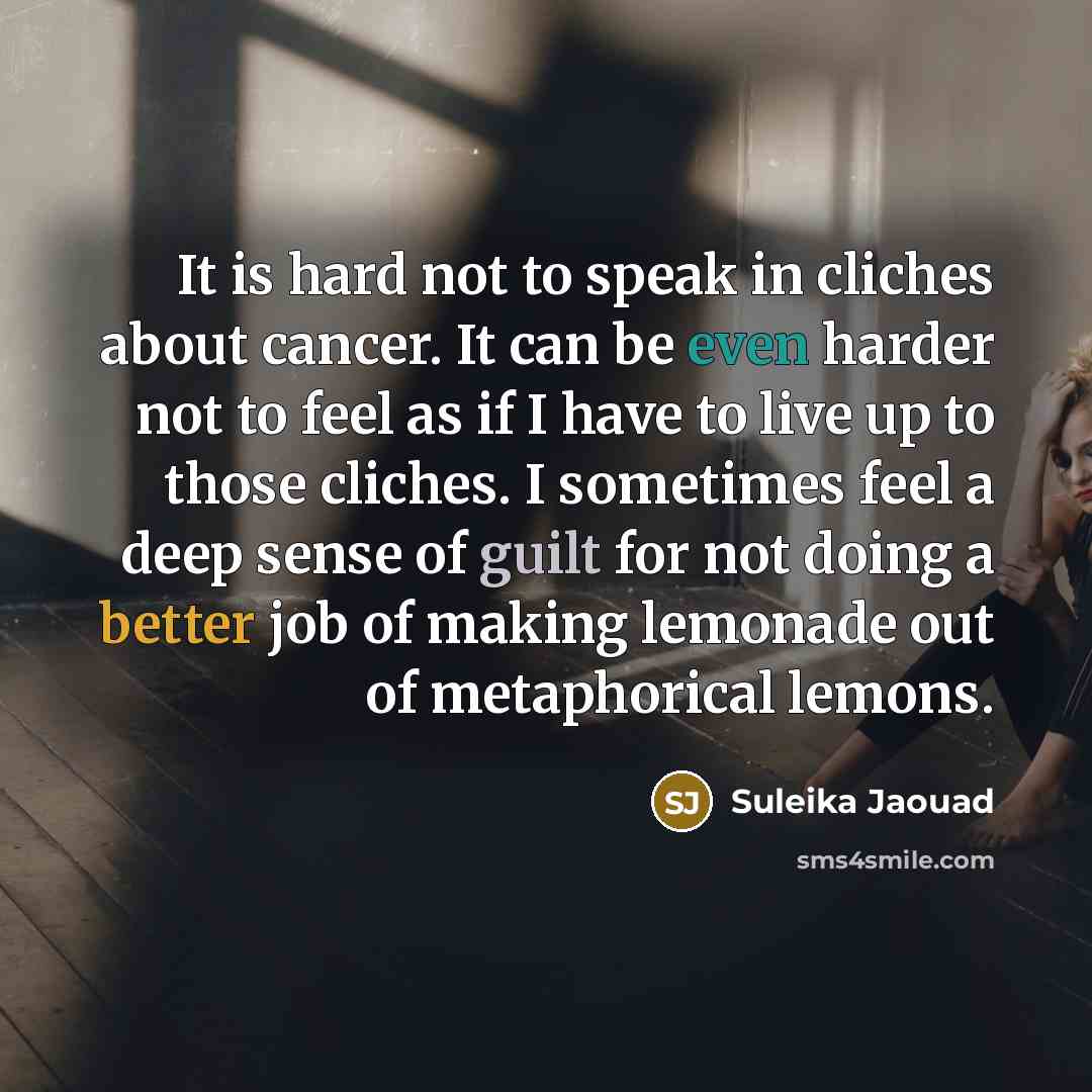 “It is hard not to speak in cliches about cancer. It can be even harder not to feel as if I have to live up to those cliches. I sometimes feel a deep sense of guilt for not doing a better job of making lemonade out of metaphorical lemons.” quote by Suleika Jaouad