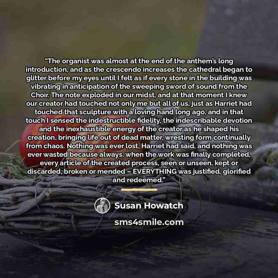 “The organist was almost at the end of the anthem’s long introduction, and as the crescendo increases the cathedral began to glitter before my eyes until I felt as if every stone in the building was vibrating in anticipation of the sweeping sword of sound from the Choir. The note exploded in our…” quote by Susan Howatch