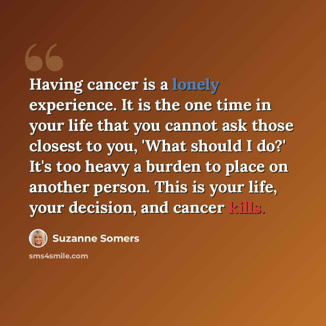 “Having cancer is a lonely experience. It is the one time in your life that you cannot ask those closest to you, 'What should I do?' It's too heavy a burden to place on another person. This is your life, your decision, and cancer kills.” quote by Suzanne Somers