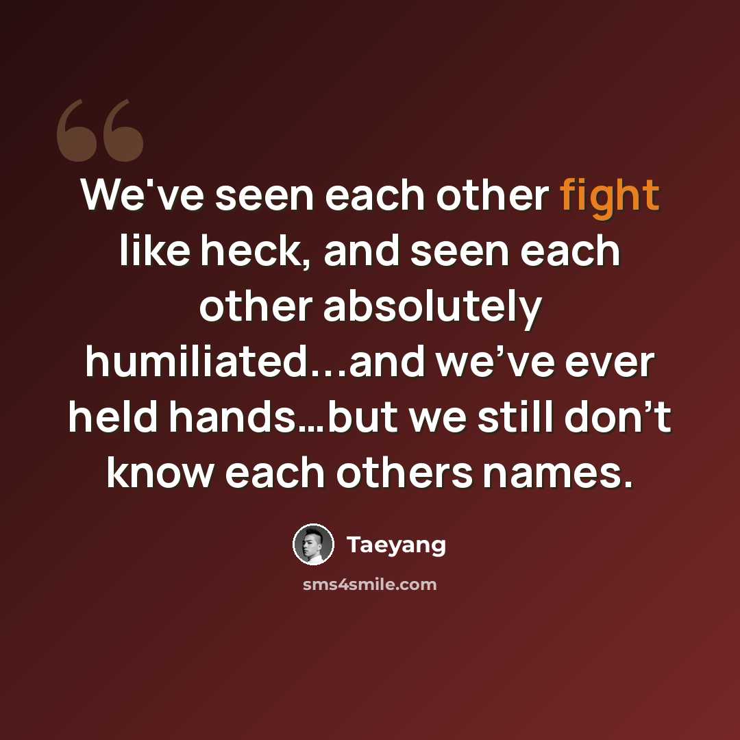 “We've seen each other fight like heck, and seen each other absolutely humiliated...and we've ever held hands…but we still don't know each others names.” quote by Taeyang