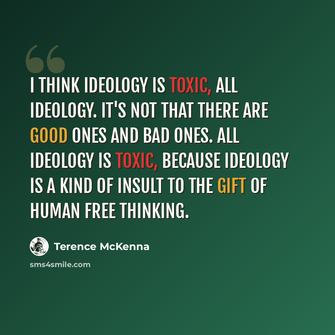 “I think ideology is toxic, all ideology. It's not that there are good ones and bad ones. All ideology is toxic, because ideology is a kind of insult to the gift of human free thinking.” quote by Terence McKenna