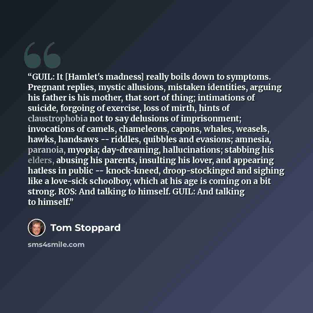 “GUIL: It [Hamlet's madness] really boils down to symptoms. Pregnant replies, mystic allusions, mistaken identities, arguing his father is his mother, that sort of thing; intimations of suicide, forgoing of exercise, loss of mirth, hints of claustrophobia not to say delusions of imprisonment…” quote by Tom Stoppard