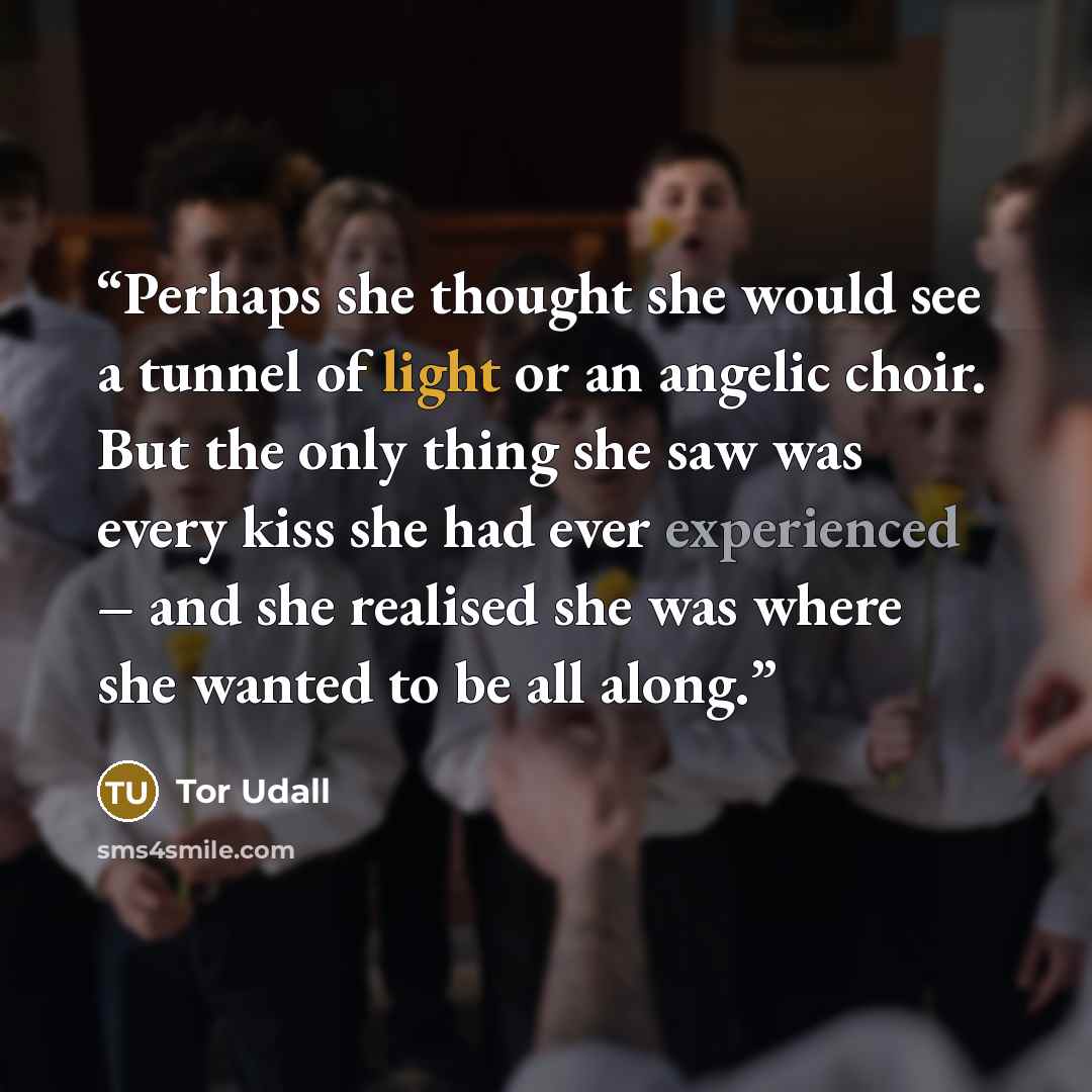 “Perhaps she thought she would see a tunnel of light or an angelic choir. But the only thing she saw was every kiss she had ever experienced – and she realised she was where she wanted to be all along.” quote by Tor Udall