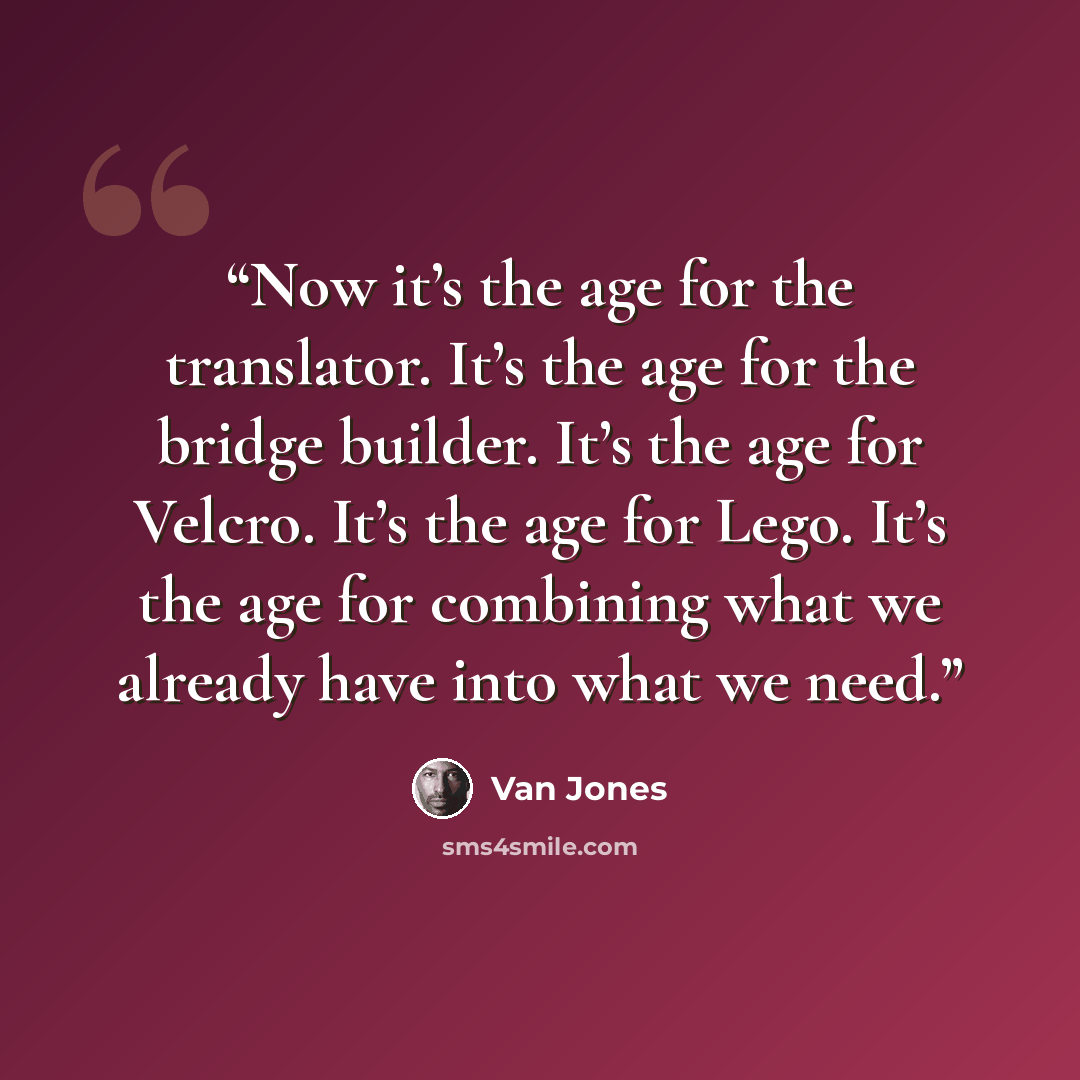 “Now it’s the age for the translator. It’s the age for the bridge builder. It’s the age for Velcro. It’s the age for Lego. It’s the age for combining what we already have into what we need.” quote by Van Jones