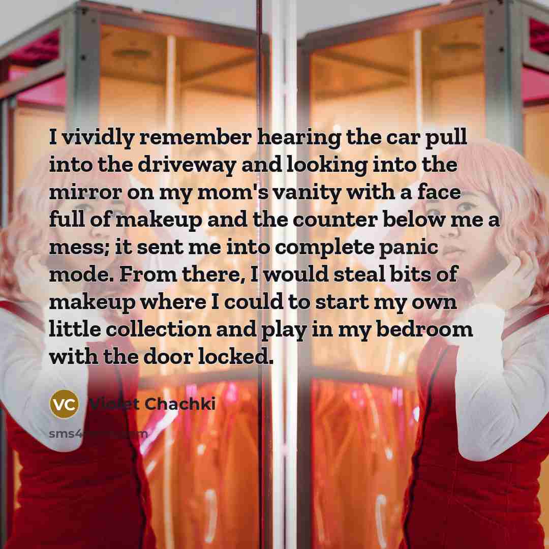 “I vividly remember hearing the car pull into the driveway and looking into the mirror on my mom's vanity with a face full of makeup and the counter below me a mess; it sent me into complete panic mode. From there, I would steal bits of makeup where I could to start my own little collection and…” quote by Violet Chachki