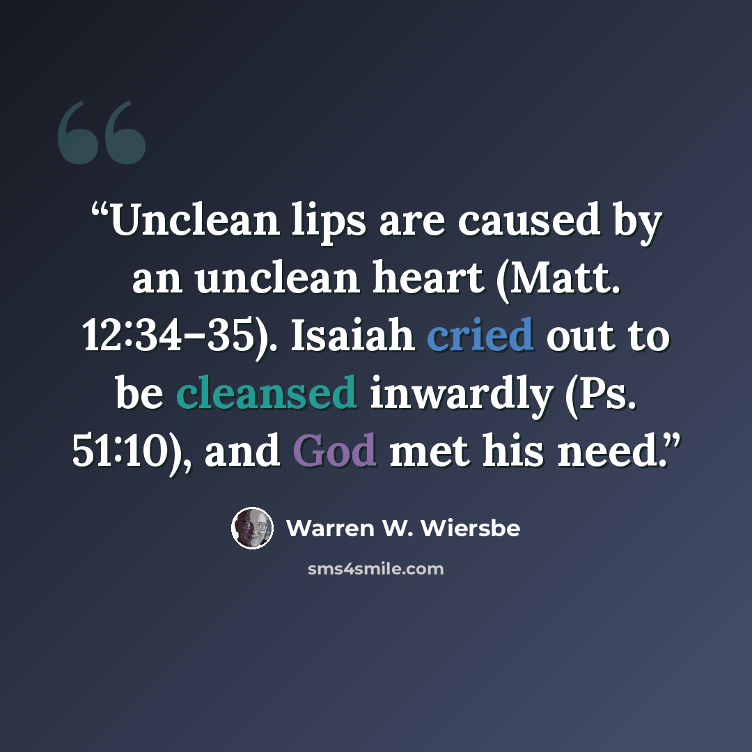 “Unclean lips are caused by an unclean heart (Matt. 12:34–35). Isaiah cried out to be cleansed inwardly (Ps. 51:10), and God met his need.” quote by Warren W. Wiersbe
