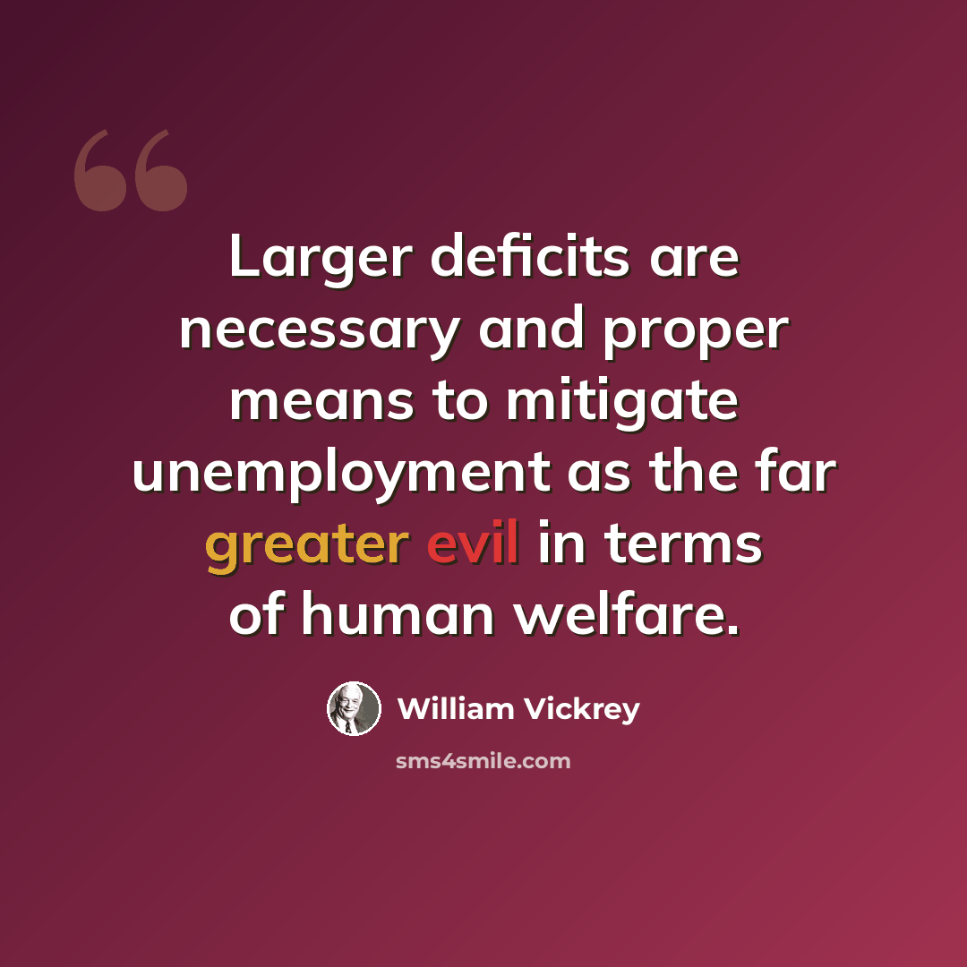 “Larger deficits are necessary and proper means to mitigate unemployment as the far greater evil in terms of human welfare.” quote by William Vickrey
