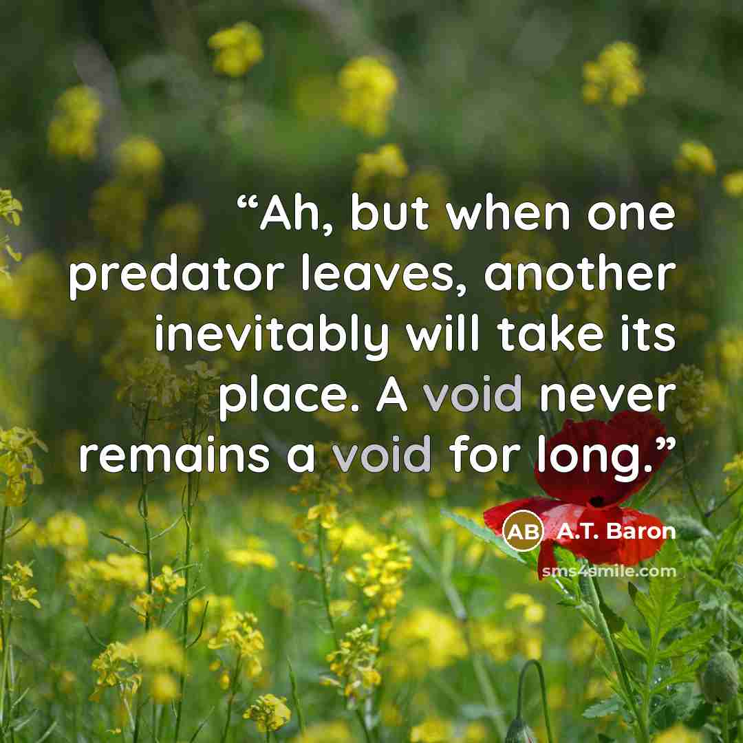 “Ah, but when one predator leaves, another inevitably will take its place. A void never remains a void for long.” quote by A.T. Baron