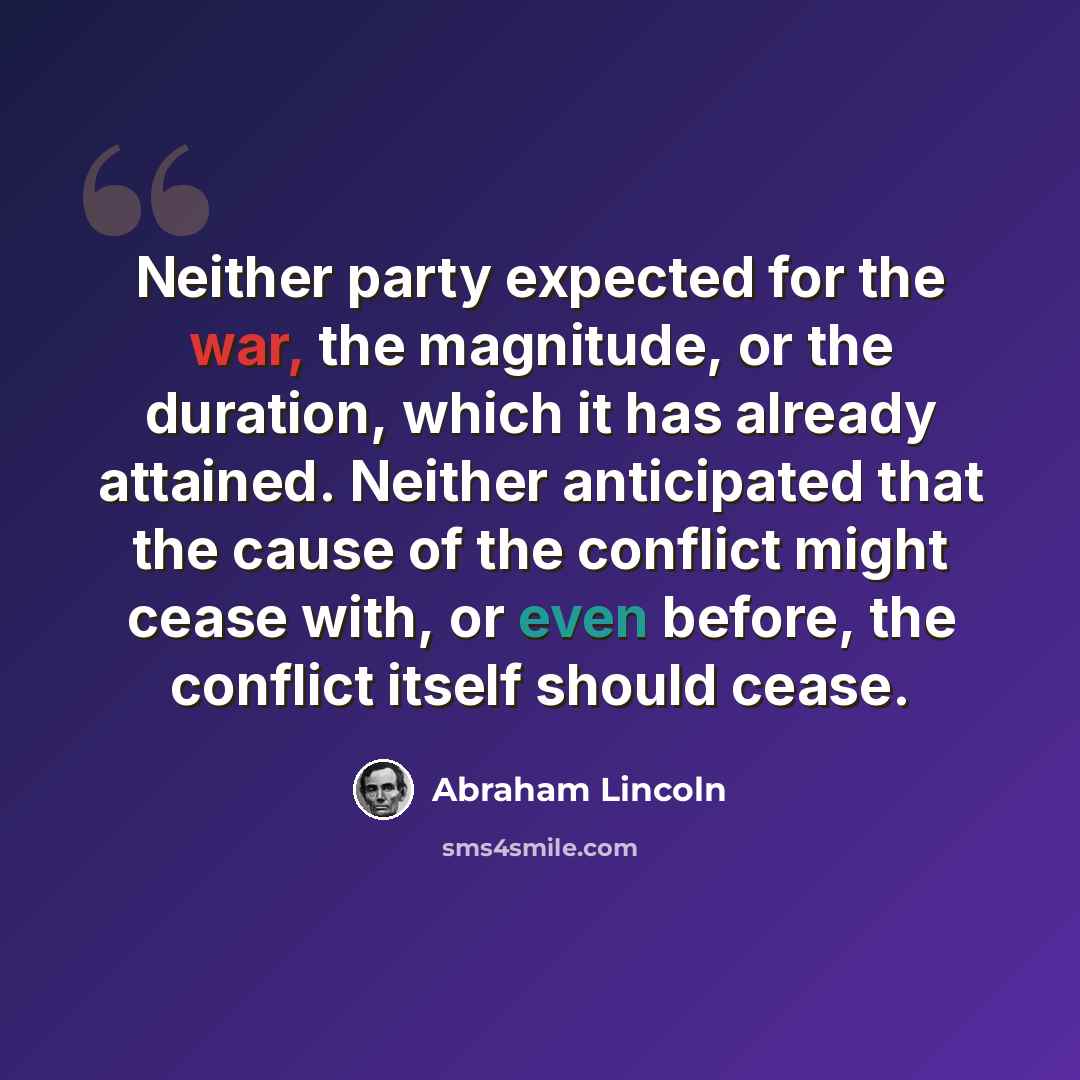 “Neither party expected for the war, the magnitude, or the duration, which it has already attained. Neither anticipated that the cause of the conflict might cease with, or even before, the conflict itself should cease.” quote by Abraham Lincoln