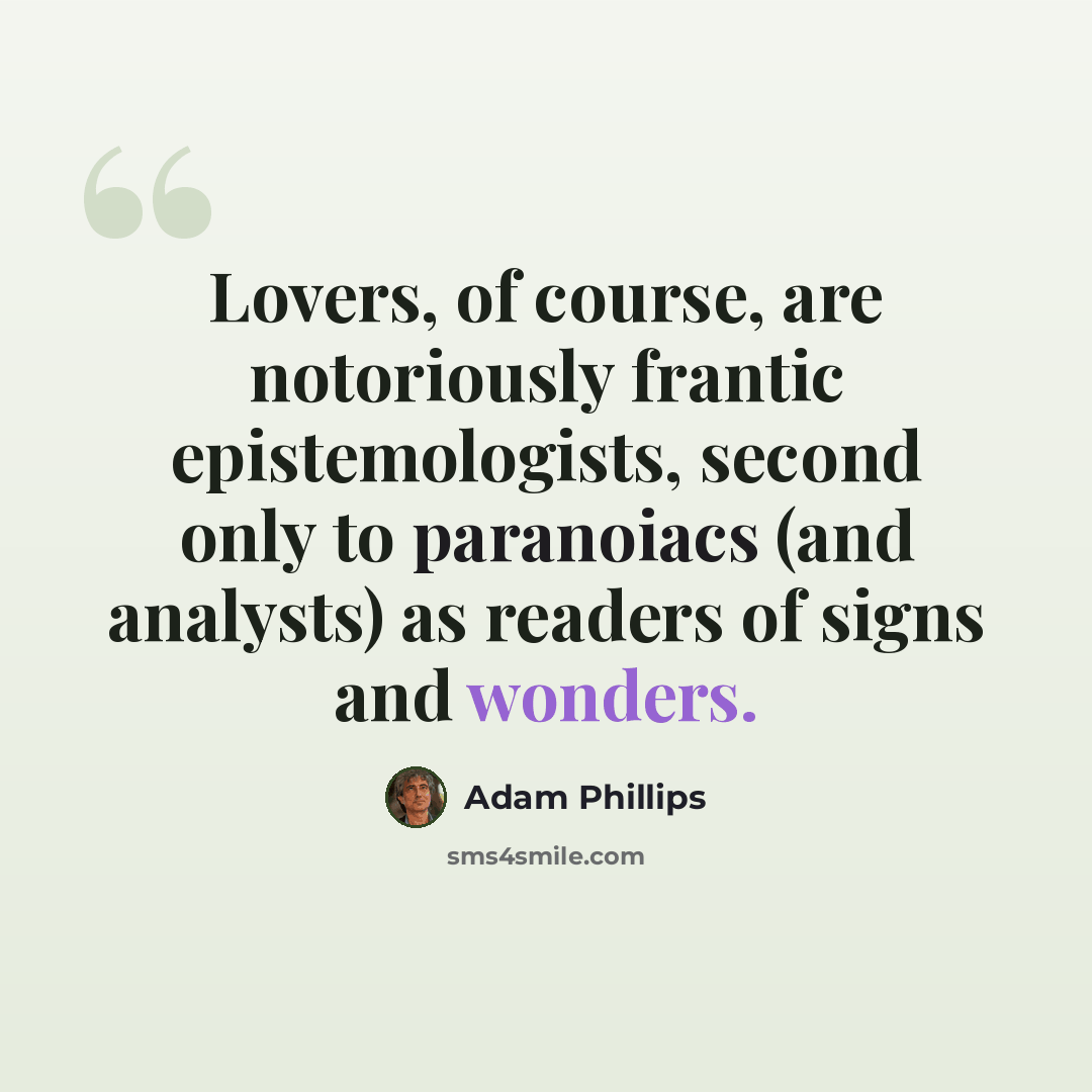“Lovers, of course, are notoriously frantic epistemologists, second only to paranoiacs (and analysts) as readers of signs and wonders.” quote by Adam Phillips