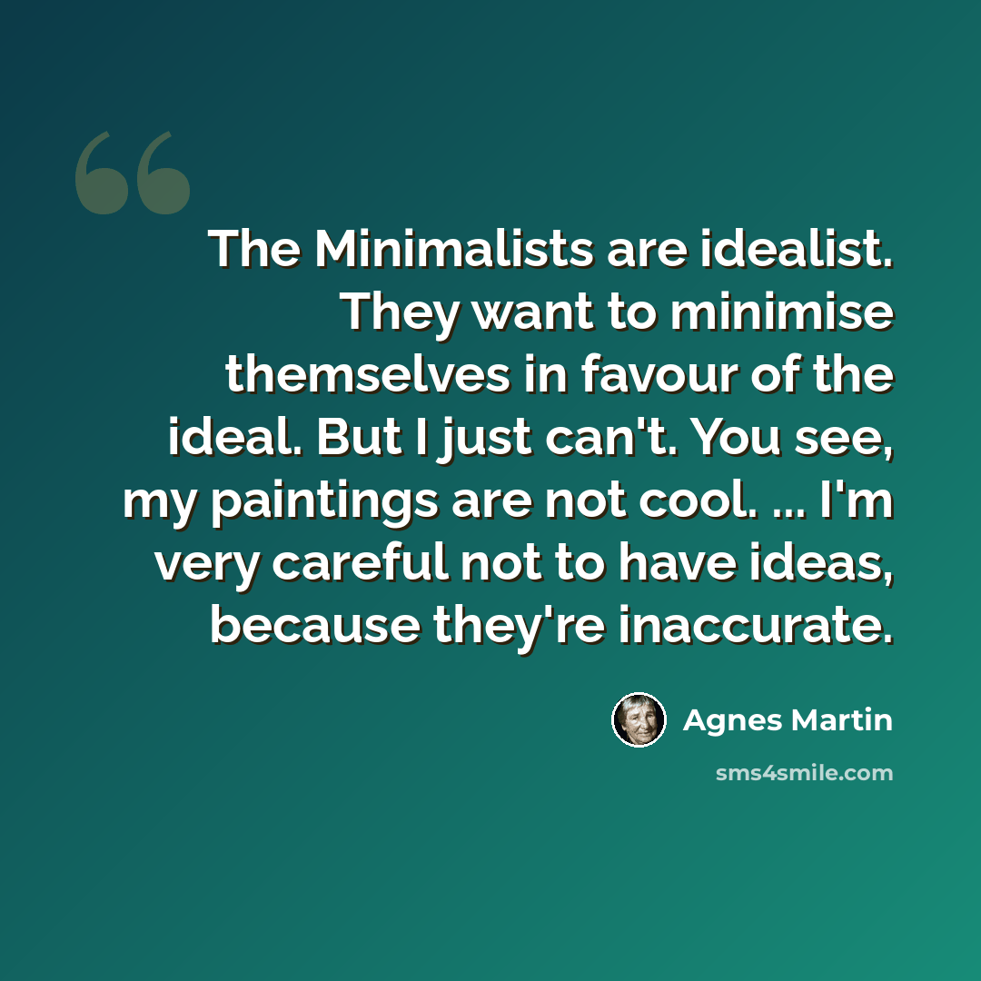 “The Minimalists are idealist. They want to minimise themselves in favour of the ideal. But I just can't. You see, my paintings are not cool. ... I'm very careful not to have ideas, because they're inaccurate.” quote by Agnes Martin