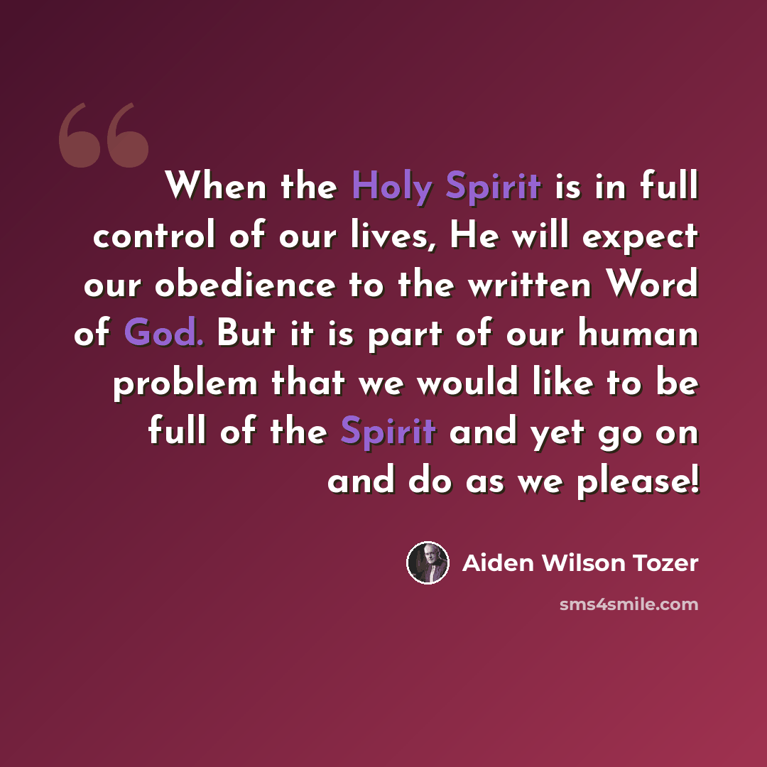 “When the Holy Spirit is in full control of our lives, He will expect our obedience to the written Word of God. But it is part of our human problem that we would like to be full of the Spirit and yet go on and do as we please!” quote by Aiden Wilson Tozer